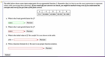 The table below shows some input-output pairs for an exponential function f. Remember that it is best to use the exact expressions to represent
values while answering these questions. If you round off your answers too much, you might be marked wrong even if you understand the
concepts and even if you get some of the parts correct.
a. What is the 3-unit growth factor for f?
0.6814
b. What is the 1-unit growth factor for f?
0.6814
Submit
Preview
*
=
Preview
c. What is the initial value of f? Be careful! It is not shown in the table.
f(0)
d. Write a function formula for f. Be sure to use proper function notation.
-1
X
2
5
8
f(x) 63.6364 43.3664 29.553 20.1395
X
Preview
篇
Preview