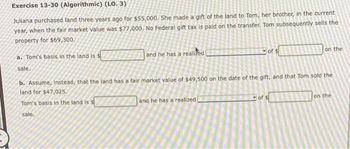 Exercise 13-30 (Algorithmic) (LO. 3)
Juliana purchased land three years ago for $55,000. She made a gift of the land to Tom, her brother, in the current
year, when the fair market value was $77,000. No Federal gift tax is paid on the transfer. Tom subsequently sells the
property for $69,300.
a. Tom's basis in the land is s
sale.
and he has a realized
of $
and he has a realized
on the
b. Assume, instead, that the land has a fair market value of $49,500 on the date of the gift, and that Tom sold the
land for $47,025.
Tom's basis in the land is s
sale.
on the