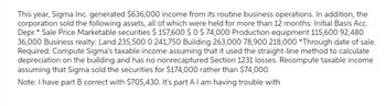 This year, Sigma Inc. generated $636,000 income from its routine business operations. In addition, the
corporation sold the following assets, all of which were held for more than 12 months: Initial Basis Acc.
Depr.* Sale Price Marketable securities $ 157,600 $0 $ 74,000 Production equipment 115,600 92,480
36,000 Business realty: Land 235,500 0 241,750 Building 263,000 78,900 218,000 *Through date of sale.
Required: Compute Sigma's taxable income assuming that it used the straight-line method to calculate
depreciation on the building and has no nonrecaptured Section 1231 losses. Recompute taxable income
assuming that Sigma sold the securities for $174,000 rather than $74,000.
Note: I have part B correct with $705,430. It's part A I am having trouble with