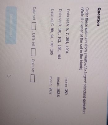 Question
Order these data sets from smallest to largest standard deviation.
(Write the letter of the set in the blank)
Data set A: 5, 7, 304, 1204
Data set B: 101, 102, 103, 104
Data set C: 90, 93, 103, 105
Data set
Data set
Data set
mean: 380
mean: 102.5
mean: 97.8