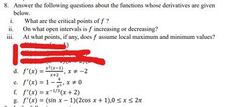 8. Answer the following questions about the functions whose derivatives are given
below.
i.
ii.
iii.
What are the critical points of f ?
On what open intervals is f increasing or decreasing?
At what points, if any, does f assume local maximum and minimum values?
d. f'(x) =
e. f'(x) =
-
x²(x-1)
x+2
4
1 - x = 0
x2,
)
x = -2
f. f'(x) = x-¹/³ (x + 2)
-1/3
g. f'(x) = (sin x − 1)(2cos x + 1),0 ≤ x ≤ 2π
-
