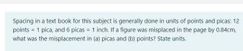 Spacing in a text book for this subject is generally done in units of points and picas: 12
points = 1 pica, and 6 picas = 1 inch. If a figure was misplaced in the page by 0.84cm,
what was the misplacement in (a) picas and (b) points? State units.