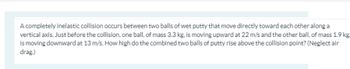 A completely inelastic collision occurs between two balls of wet putty that move directly toward each other along a
vertical axis. Just before the collision, one ball, of mass 3.3 kg, is moving upward at 22 m/s and the other ball, of mass 1.9 kg.
is moving downward at 13 m/s. How high do the combined two balls of putty rise above the collision point? (Neglect air
drag.)