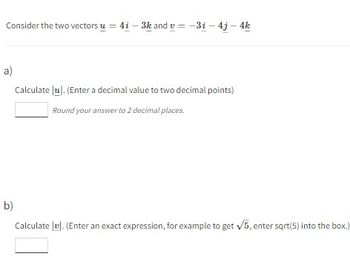 Consider the two vectors u = 4i-3k and v= -3i - 4j - 4k
a)
b)
Calculate lul. (Enter a decimal value to two decimal points)
Round your answer to 2 decimal places.
Calculate vl. (Enter an exact expression, for example to get √5, enter sqrt(5) into the box.)