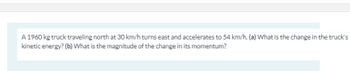 A 1960 kg truck traveling north at 30 km/h turns east and accelerates to 54 km/h. (a) What is the change in the truck's
kinetic energy? (b) What is the magnitude of the change in its momentum?