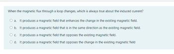 When the magnetic flux through a loop changes, which is always true about the induced current?
a. It produces a magnetic field that enhances the change in the existing magnetic field.
O b. It produces a magnetic field that is in the same direction as the existing magnetic field.
O c. It produces a magnetic field that opposes the existing magnetic field.
O d. It produces a magnetic field that opposes the change in the existing magnetic field