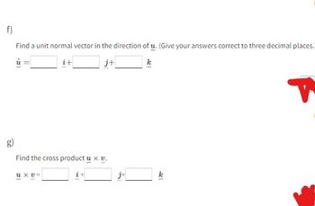 f)
Find a unit normal vector in the direction of u. (Give your answers correct to three decimal places.
i+
j+
Find the cross product u x v.
Uxv=
i
j+
k
T