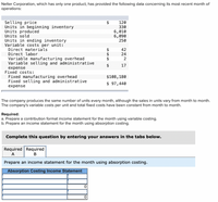 Nelter Corporation, which has only one product, has provided the following data concerning its most recent month of
operations:
Selling price
Units in beginning inventory
Units produced
Units sold
Units in ending inventory
Variable costs per unit:
Direct materials
120
330
6,010
6,090
250
42
Direct labor
24
Variable manufacturing overhead
Variable selling and administrative
2
17
expense
Fixed costs:
Fixed manufacturing overhead
Fixed selling and administrative
$108,180
$ 97,440
expense
The company produces the same number of units every month, although the sales in units vary from month to month.
The company's variable costs per unit and total fixed costs have been constant from month to month.
Required:
a. Prepare a contribution format income statement for the month using variable costing.
b. Prepare an income statement for the month using absorption costing.
Complete this question by entering your answers in the tabs below.
Required Required
A
B
Prepare an income statement for the month using absorption costing.
Absorption Costing Income Statement
%24
