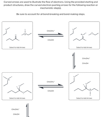 Curved arrows are used to illustrate the flow of electrons. Using the provided starting and
product structures, draw the curved electron-pushing arrows for the following reaction or
mechanistic step(s).
Be sure to account for all bond-breaking and bond-making steps.
:0:
H
Select to Add Arrows
H
Select to Add Arrows
CH3OH2*
CH3OH
H
H
CH3OH2*
CH3OH
CH3OH2*
CH3OH
H
H
Select to Add Arrows
1
CH3OH2+
CH3OH
H
H
H
Select to Add Arrows