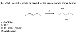 13. What Reagent(s) would be needed for the transformation shown below?
А) МСРВА
B) H3O+
C) CH3CO3H / H3O+
D) Acetic Acid
?
OH
OH