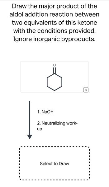 Draw the major product of the
aldol addition reaction between
two equivalents of this ketone
with the conditions provided.
Ignore inorganic byproducts.
1. NaOH
2. Neutralizing work-
up
Select to Draw