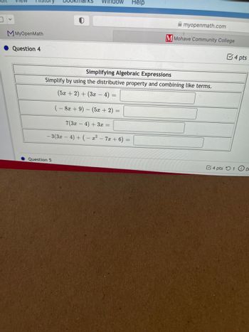 view Histor
Help
Simplifying Algebraic Expressions
Simplify by using the distributive property and combining like terms.
(5x + 2) + (3x - 4) =
(-8x + 9) - (5x + 2)
7(3x-4) + 3x =
-3(3x − 4) + (-x² - 7x + 6) =
V
MMyOpenMath
Question 4
Question 5
Bookmarks Window
myopenmath.com
M Mohave Community College
4 pts
4 pts 1 D.