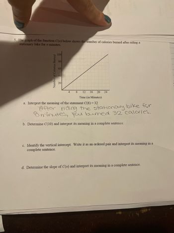 **Graph Interpretation Exercise**

**5. The graph of the function \(C(n)\) below shows the number of calories burned after riding a stationary bike for \(n\) minutes.**

(Graph Description: The graph contains a straight line starting at the origin (0, 0) and moving upward to the right. It shows a positive linear relationship between the time (in minutes) spent riding a stationary bike on the x-axis and the number of calories burned on the y-axis. The x-axis is labeled "Time (in Minutes)" and ranges from 0 to 24. The y-axis is labeled "Number of Calories Burned" and ranges from 0 to 100.)

a. **Interpret the meaning of the statement \(C(8) = 32\).**

*"After riding the stationary bike for 8 minutes, you burned 32 calories."*

b. **Determine \(C(10)\) and interpret its meaning in a complete sentence.**

c. **Identify the vertical intercept. Write it as an ordered pair and interpret its meaning in a complete sentence.**

d. **Determine the slope of \(C(n)\) and interpret its meaning in a complete sentence.**