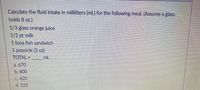Calculate the fluid intake in milliliters (mL) for the following meal. (Assume a glass
holds 8 oz.)
1/3 glass orange juice
1/2 pt milk
1 tuna fish sandwich
1 popsicle (3 oz)
TOTAL =
mL
%3D
a. 670
b. 400
c. 420
d.325
