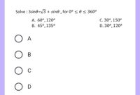 Solve : 3sine=V3 + sine , for 0° < 0 < 360°
A. 60°, 120°
В. 45°, 135°
С. 30°, 150°
D. 30°, 120°
O A
В
Ос
