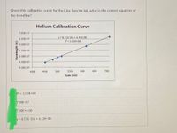 Given this calibration curve for the Line Spectra lab, what is the correct equation of
the trendline?
Helium Calibration Curve
7.00E-07
y= 8.51E-10x + 6.42E-08
R = 1.00E+00
6.50E-07
6.00E-07
5.50E-07
5.00E-07
4.50E-07
4.00E-07
400
450
500
550
600
650
700
Scale (nm)
R2 = 1.00E+00
7.00E-07
7.00E+0.00
y = 8.51E-10x + 6.42E-08
Wavelength (m)
