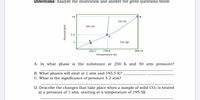 Directions: Analyze the illustration and answer the given questions below.
73
co: (1)
Co: (s)
5.2
Co: (g)
216.6
304.25
195.5
Temperature (K)
A. In what phase is the substance at 250 K and 50 atm pressure?
B. What phases will exist at 1 atm and 195.5 K?
C. What is the significance of pressure 5.2 atm?
D. Describe the changes that take place when a sample of solid CO2 is heated
at a pressure of 1 atm, starting at a temperature of 195.5K
1.
