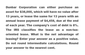 Dunbar Corporation can either purchase an
asset for $38,000, which will have no value after
13 years, or lease the same for 13 years with an
annual lease payment of $4,458, due at the end
of each year. The company's cost of debt is 8%.
The IRS classifies the lease as a non-tax-
oriented lease. What is the net advantage of
leasing? Enter your answer as a positive value.
Do not round intermediate calculations. Round
your answer to the nearest cent.