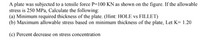 A plate was subjected to a tensile force P=100 KN as shown on the figure. If the allowable
stress is 250 MPa, Calculate the following:
(a) Minimum required thickness of the plate. (Hint: HOLE vs FILLET)
(b) Maximum allowable stress based on minimum thickness of the plate, Let K= 1.20
(c) Percent decrease on stress concentration
