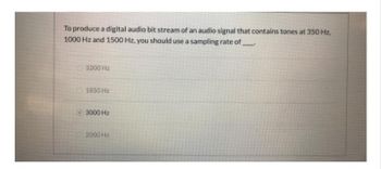 To produce a digital audio bit stream of an audio signal that contains tones at 350 Hz,
1000 Hz and 1500 Hz, you should use a sampling rate of
3200 Hz
1850 Hz
3000 Hz
2000 Hz