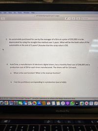 ile Edit View Go Tools Window Help
A MT1305Q1Spring2021.pdr (1 page)
Q Search
3. An automobile purchased for use by the manager of a firm at a price of $32,000 is to be
depreciated by using the straight-line method over 5 years. What will be the book value of the
automobile at the end of 3 years? (Assume that the scrap value is $0).
4. AutoTime, a manufacturer of electronic digital timers, has a monthly fixed cost of $48,000 and a
production cost of $8 for each timer manufactured. The timers sell for $14 each.
a. What is the cost function? What is the revenue function?
b. Find the profit(loss) corresponding to a production level of 4000.
guys know I was in the Hunger Games?" Jennifer Lawrence on where she keeps Katniss's bow.
dtv
MacBook Pro
23
$
&
3
