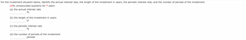 For the investment situation below, identify the annual interest rate, the length of the investment in years, the periodic interest rate, and the number of periods of the investment.
12% compounded quarterly for 7 years
(a) the annual interest rate
%
(b) the length of the investment in years
yr
(c) the periodic interest rate
%
(d) the number of periods of the investment
periods