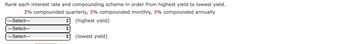 Rank each interest rate and compounding scheme in order from highest yield to lowest yield.
3% compounded quarterly, 3% compounded monthly, 3% compounded annually
(highest yield)
---Select---
---Select---
---Select---
+
+
(lowest yield)