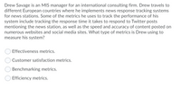 Drew Savage is an MIS manager for an international consulting firm. Drew travels to
different European countries where he implements news response tracking systems
for news stations. Some of the metrics he uses to track the performance of his
system include tracking the response time it takes to respond to Twitter posts
mentioning the news station, as well as the speed and accuracy of content posted on
numerous websites and social media sites. What type of metrics is Drew using to
measure his system?
Effectiveness metrics.
Customer satisfaction metrics.
Benchmarking metrics.
Efficiency metrics.
