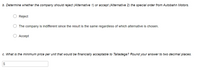 b. Determine whether the company should reject (Alternative 1) or accept (Alternative 2) the special order from Autobahn Motors.
Reject
The company is indifferent since the result is the same regardless of which alternative is chosen.
О Ассеpt
c. What is the minimum price per unit that would be financially acceptable to Talladega? Round your answer to two decimal places.
2$
