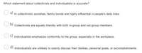 Which statement about collectivists and individualists is accurate?
a)
In collectivistic societies, family bonds are highly influential in people's daily lives.
U D) Collectivists are equally friendly with both in-group and out-group members.
Individualists emphasize conformity to the group, especially in the workplace.
d) Individualists are unlikely to openly discuss their dislikes, personal goals, or accomplishments.
