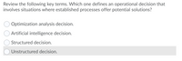 Review the following key terms. Which one defines an operational decision that
involves situations where established processes offer potential solutions?
Optimization analysis decision.
Artificial intelligence decision.
Structured decision.
O Unstructured decision.
