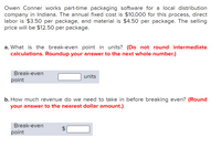 Owen Conner works part-time packaging software for a local distribution
company in Indiana. The annual fixed cost is $10,000 for this process, direct
labor is $3.50 per package, and material is $4.50 per package. The selling
price will be $12.50 per package.
a. What is the break-even point in units? (Do not round intermediate
calculations. Roundup your answer to the next whole number.)
Break-even
units
point
b. How much revenue do we need to take in before breaking even? (Round
your answer to the nearest dollar amount.)
Break-even
point
