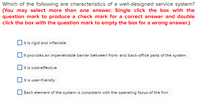 Which of the following are characteristics of a well-designed service system?
(You may select more than one answer. Single click the box with the
question mark to produce a check mark for a correct answer and double
click the box with the question mark to empty the box for a wrong answer.)
It is rigid and inflexible
It provides an impenetrable barrier between front- and back-office parts of the system
It is cost-effective
It is user-friendly
Each element of the system is consistent with the operating focus of the firm
