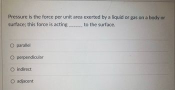 Pressure is the force per unit area exerted by a liquid or gas on a body or
surface; this force is acting ___________ to the surface.
O parallel
O perpendicular
O indirect
adjacent