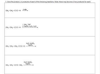 1. Give the product, or products of each of the following reactions. Note: there may be one or two products for each.
CH3-CH₂-CEC-H
CH3-CH₂-CEC-H
2 HBr
CH3-CH₂-CEC-CH3
1. BH3, THF
2. NaOH, H₂O₂, H₂O
CH3-CH₂-CH₂-CEC-H
H₂O, H₂SO4
HgSO4
H₂O, H₂SO4
HgSO4