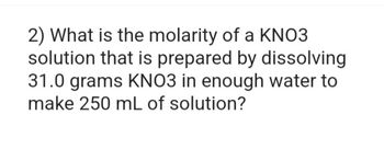 2) What is the molarity of a KNO3
solution that is prepared by dissolving
31.0 grams KNO3 in enough water to
make 250 mL of solution?