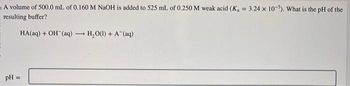 A volume of 500.0 mL of 0.160 M NaOH is added to 525 mL of 0.250 M weak acid (K, = 3.24 x 10-5). What is the pH of the
resulting buffer?
HA(aq) + OH(aq)
pH =
-
* H,O(l) + A (aq)