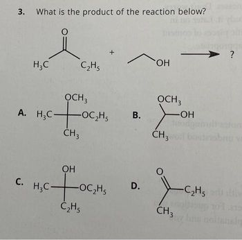 3. What is the product of the reaction below?
O
H₂C
C.
C₂H5
OCH3
A. H₂COC₂H₁
CH 3
OH
c+o
C₂H5
H₂C-
+
-OC₂H5
OH
OCH 3
B. >
-OH
CH 3
D.
Jon
CH3
O
197
?
-C₂H5 ert liv