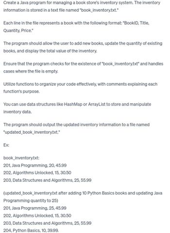 Create a Java program for managing a book store's inventory system. The inventory
information is stored in a text file named "book_inventory.txt."
Each line in the file represents a book with the following format: "BookID, Title,
Quantity, Price."
The program should allow the user to add new books, update the quantity of existing
books, and display the total value of the inventory.
Ensure that the program checks for the existence of "book_inventory.txt" and handles
cases where the file is empty.
Utilize functions to organize your code effectively, with comments explaining each
function's purpose.
You can use data structures like HashMap or ArrayList to store and manipulate
inventory data.
The program should output the updated inventory information to a file named
"updated_book_inventory.txt."
Ex:
book_inventory.txt:
201, Java Programming, 20, 45.99
202, Algorithms Unlocked, 15, 30.50
203, Data Structures and Algorithms, 25, 55.99
(updated_book_inventory.txt after adding 10 Python Basics books and updating Java
Programming quantity to 25)
201, Java Programming, 25, 45.99
202, Algorithms Unlocked, 15, 30.50
203, Data Structures and Algorithms, 25, 55.99
204, Python Basics, 10, 39.99.