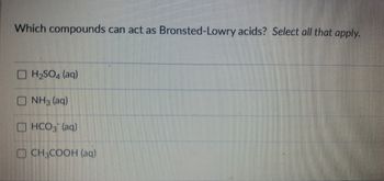 ### Which compounds can act as Bronsted-Lowry acids? Select all that apply.

- [ ] H<sub>2</sub>SO<sub>4</sub> (aq)
- [ ] NH<sub>3</sub> (aq)
- [ ] HCO<sub>3</sub><sup>-</sup> (aq)
- [ ] CH<sub>3</sub>COOH (aq)
