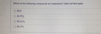 **Understanding Amphoteric Compounds: An Educational Guide**

### Question:
Which of the following compounds are amphoteric? *Select all that apply.*

**Options:**

- [ ] H₂O
- [ ] H₂PO₄⁻
- [ ] H₂C₂O₄
- [ ] H₂CO₃

### Explanation:
An amphoteric compound is one that can act as both an acid and a base. This characteristic allows such compounds to participate in a variety of chemical reactions. For students learning about amphoteric substances, this question encourages the identification of compounds which display this dual behavior.

*Note:* Ensure to understand the chemical properties that enable a compound to be amphoteric. For further learning, refer to additional educational resources about acid-base theory and specific examples of amphoteric compounds.

---