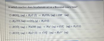 In which reaction does bicarbonate act as a Bronsted-Lowry base?
O HCO (aq) + H₂O (1)→ H₂CO3 (aq) + OH- (aq)
O H₂CO3 (aq) → CO2 (9) + H₂O (1)
O HCO (aq) + NaOH (aq) → Nat (aq) + CO² (aq) + H₂O(l)
O HCO3(aq) + H₂O (1)→ CO2 (aq) + H3O+ (aq)