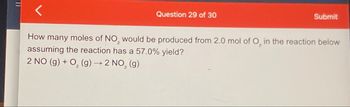 וון
Question 29 of 30
Submit
2
How many moles of NO₂ would be produced from 2.0 mol of O, in the reaction below
assuming the reaction has a 57.0% yield?
2 NO (g) + O2(g) → 2 NO₂ (g)