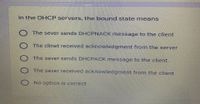 in the DHCP servers, the bound state means
The sever sends DHCPNACK message to the client
The clinet received acknowledgment from the server
The sever sends DHCPACK message to the client.
The sever received acknowledgment from the client
No option is correct
O0 00
