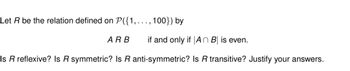 Let R be the relation defined on P({1,..., 100}) by
ARB if and only if An B is even.
Is R reflexive? Is R symmetric? Is R anti-symmetric? Is R transitive? Justify your answers.