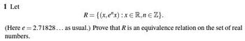 1 Let
R= {(x,e"x): xER,n € Z}.
(Here e = 2.71828... as usual.) Prove that R is an equivalence relation on the set of real
numbers.