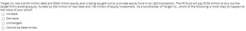 Target Inc. has a $100 million debt and $500 million equity and is being bought out by a private equity fund in an LBO transaction. The PE fund will pay $700 million to buy out the
target firm's existing equity, funded by 550 million of new debt and 150 million of equity investment. As a bondholder of Target Inc., which the following is most likely to happen to
the value of your bond?
O Increase
Decrease
Unchanged.
Cannot be determined.