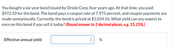 You bought a six-year bond issued by Oriole Corp. four years ago. At that time, you paid
$972.33 for the bond. The bond pays a coupon rate of 7.975 percent, and coupon payments are
made semiannually. Currently, the bond is priced at $1,034.56, What yield can you expect to
earn on this bond if you sell it today? (Round answer to 2 decimal places, e.g. 15.25%.)
Effective annual yield
%