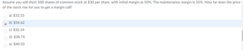 Assume you sell short 100 shares of common stock at $30 per share, with initial margin at 50%. The maintenance margin is 35%. How far does the price
of the stock rise for you to get a margin call?
a) $33.33
b) $34.62
c) $32.14
d) $38.74
e) $40.50