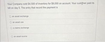 Your Company sold $4,500 of inventory for $9,000 on account. Your customer paid its
bill on day 5. The entry that record the payment is
an asset exchange
an asset use
O a claims exchange
an asset source